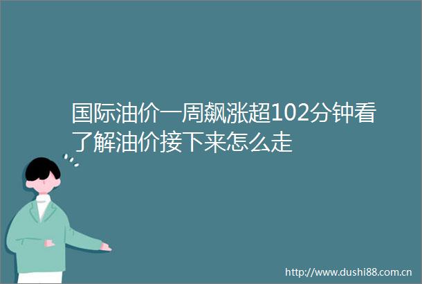 国际油价一周飙涨超102分钟看了解油价接下来怎么走