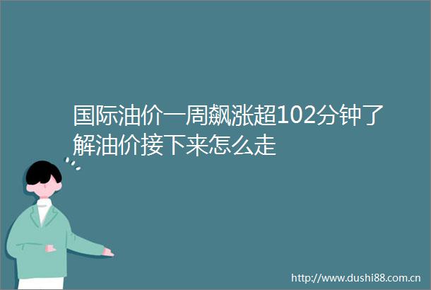 国际油价一周飙涨超102分钟了解油价接下来怎么走