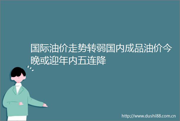 国际油价走势转弱国内成品油价今晚或迎年内五连降