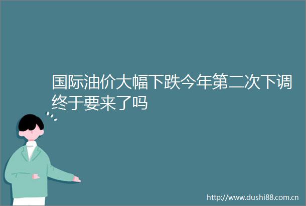 国际油价大幅下跌今年第二次下调终于要来了吗