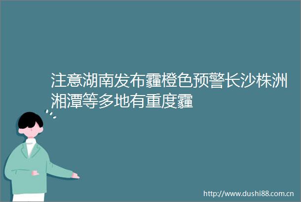 注意湖南发布霾橙色预警长沙株洲湘潭等多地有重度霾