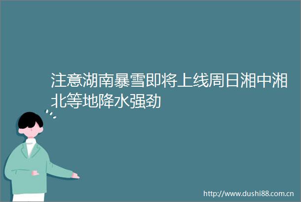 注意湖南暴雪即将上线周日湘中湘北等地降水强劲