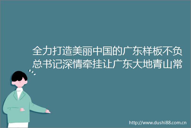 全力打造美丽的广东样板不负总书记深情牵挂让广东大地青山常在秀水长清空气常新
