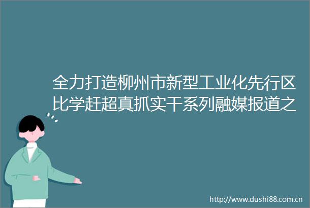 全力打造柳州市新型工业化先行区比学赶超真抓实干系列融媒报道之鱼峰篇