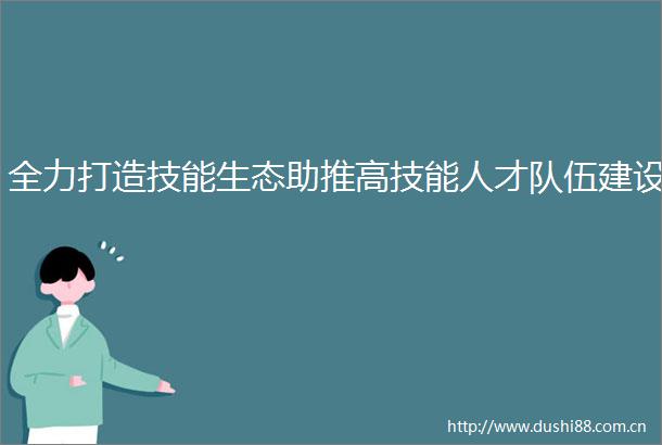 全力打造技能生态助推高技能人才队伍建设