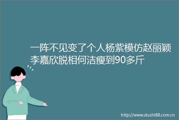 一阵不见变了个人杨紫模仿赵丽颖李嘉欣脱相何洁瘦到90多斤