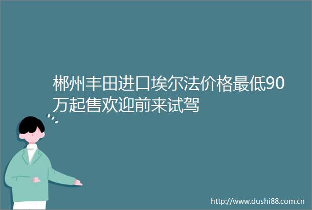 郴州丰田进口埃尔法价格最低90万起售欢迎前来试驾