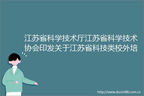 江苏省科学技术厅江苏省科学技术协会印发关于江苏省科技类校外培训机构