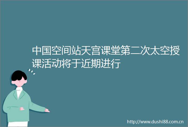 空间站天宫课堂第二次太空授课活动将于近期进行