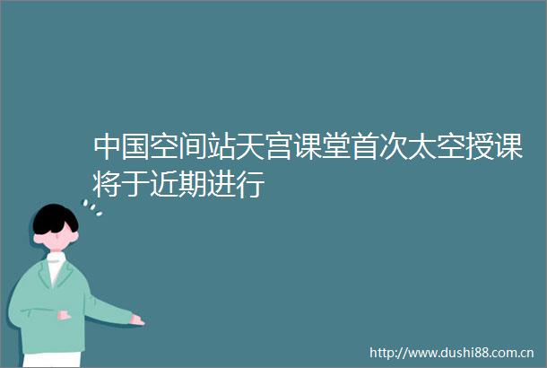 空间站天宫课堂首次太空授课将于近期进行