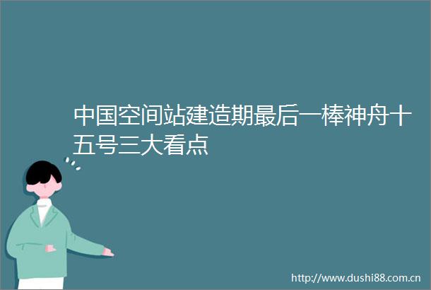 空间站建造期最后一棒神舟十五号三大看点