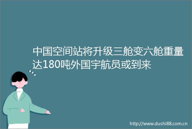 空间站将升级三舱变六舱重量达180吨外国宇航员或到来
