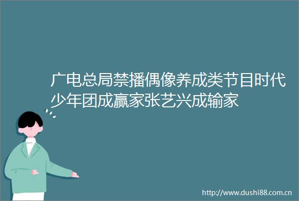 广电总局禁播偶像养成类节目时代少年团成赢家张艺兴成输家