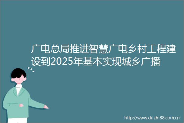 广电总局推进智慧广电乡村工程建设到2025年基本实现城乡广播电视基本公共服务均等化