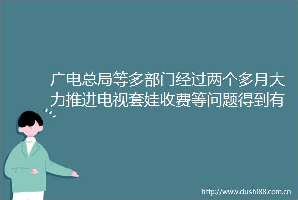 广电总局等多部门经过两个多月大力推进电视套娃收费等问题得到有效整治