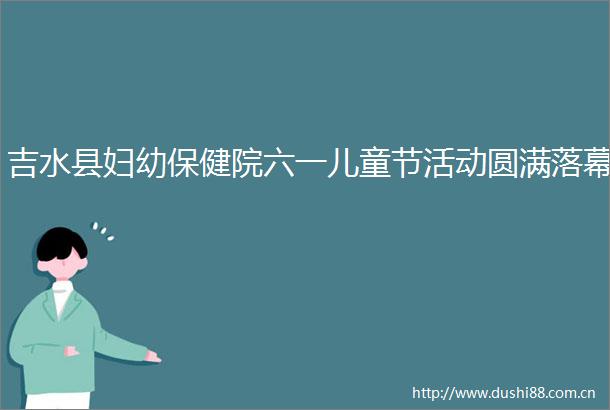 吉水县妇幼保健院六一儿童节活动圆满落幕