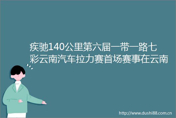 疾驰140公里第六届一带一路七彩云南汽车拉力赛首场赛事在云南凤庆举办