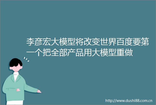 李彦宏大模型将改变世界百度要第一个把全部产品用大模型重做