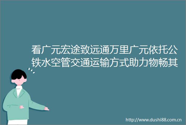 看广元宏途致远通万里广元依托公铁水空管交通运输方式助力物畅其流