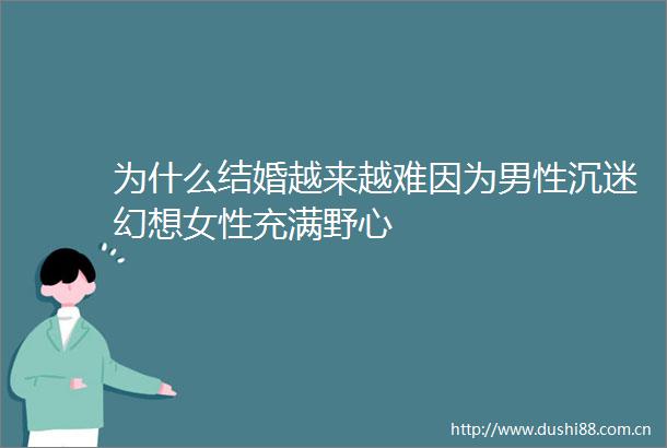 为什么结婚越来越难因为男性沉迷幻想女性充满野心