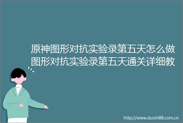 原神图形对抗实验录第五天怎么做图形对抗实验录第五天通关详细教程攻略介绍