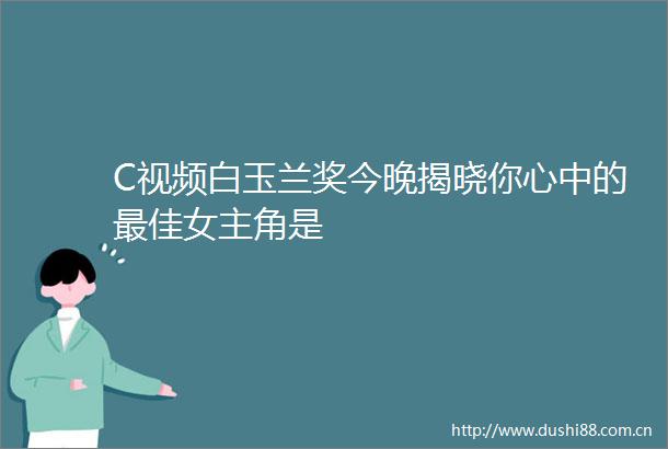 C视频白玉兰奖今晚揭晓你心中的最佳女主角是