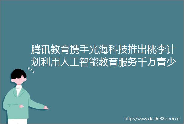 腾讯教育携手光海科技推出桃李计划利用人工智能教育服务千万青少年