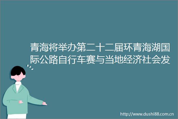 青海将举办第二十二届环青海湖国际公路自行车赛与当地经济社会发展融合联动