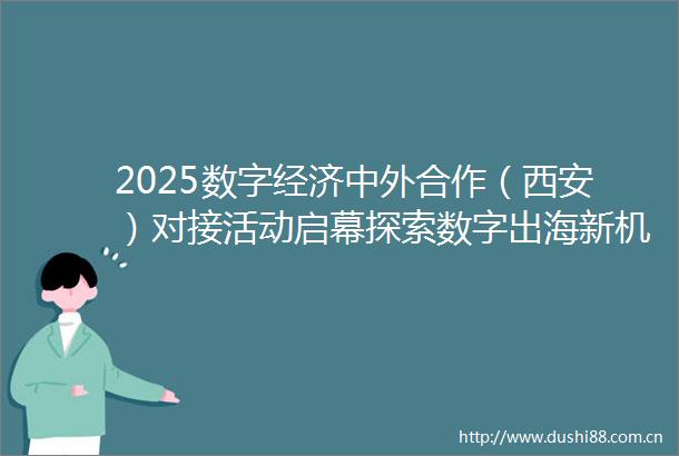 2025数字经济中外合作（西安）对接活动启幕探索数字出海新机遇