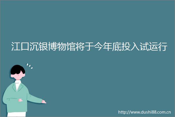 江口沉银博物馆将于今年底投入试运行