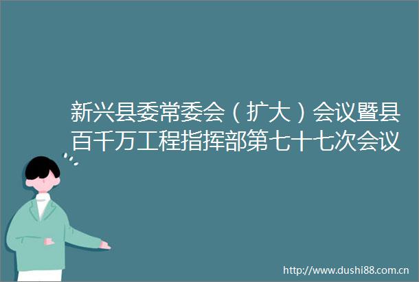 新兴县委常委会（扩大）会议暨县百千万工程指挥部第七十七次会议召开