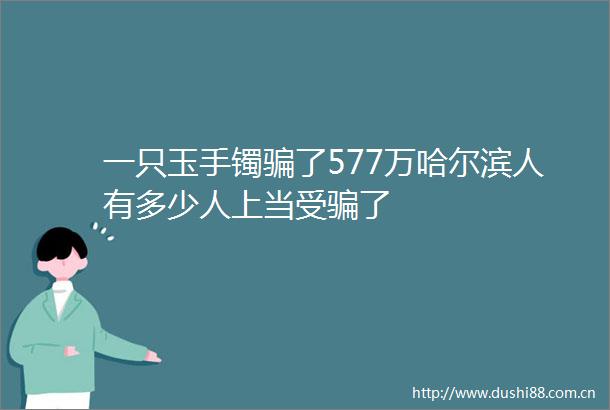 一只玉手镯了577万哈尔滨人有多少人上当受了