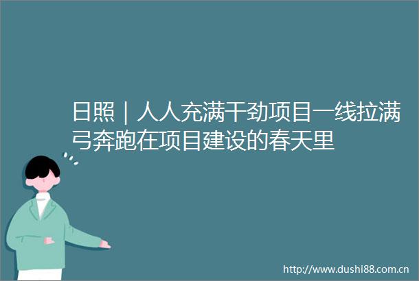 日照｜人人充满干劲项目一线拉满弓奔跑在项目建设的春天里