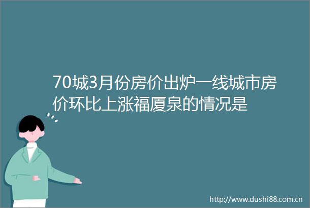 70城3月份房价出炉一线城市房价环比上涨福厦泉的情况是