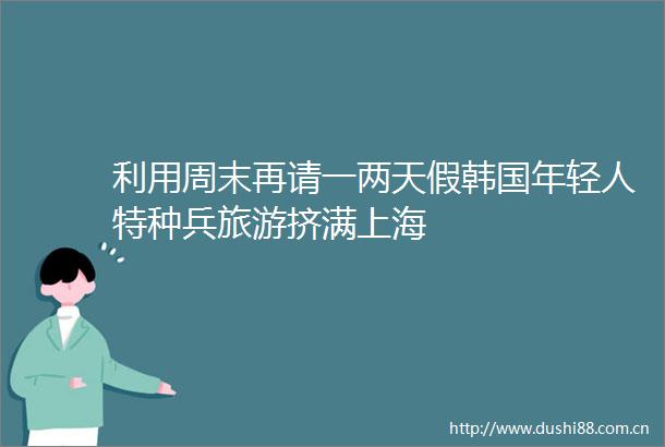 利用周末再请一两天假韩国年轻人特种兵旅游挤满上海