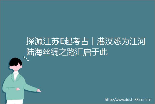 探源江苏E起考古︱港汊悉为江河陆海丝绸之路汇启于此