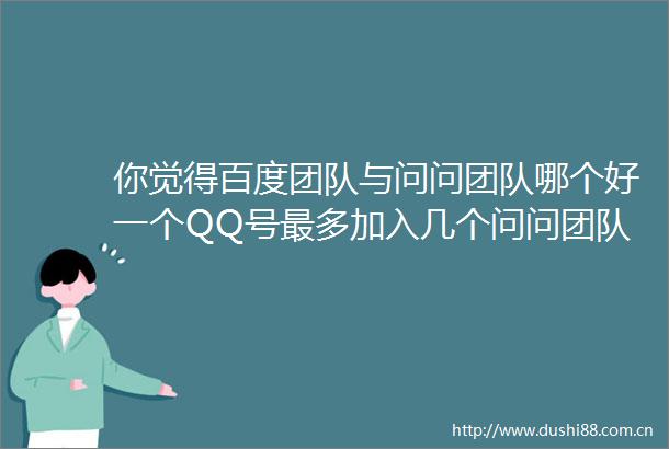 你觉得百度团队与问问团队哪个好一个QQ号最多加入几个问问团队