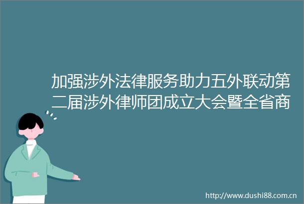 加强涉外服务助力五外联动第二届涉外律师团成立大会暨全省商务服务月活动启动仪式在广州举行