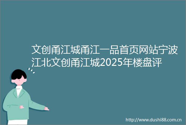 文创甬江城甬江一品首页网站宁波江北文创甬江城2025年楼盘评测文创甬江城户型配套