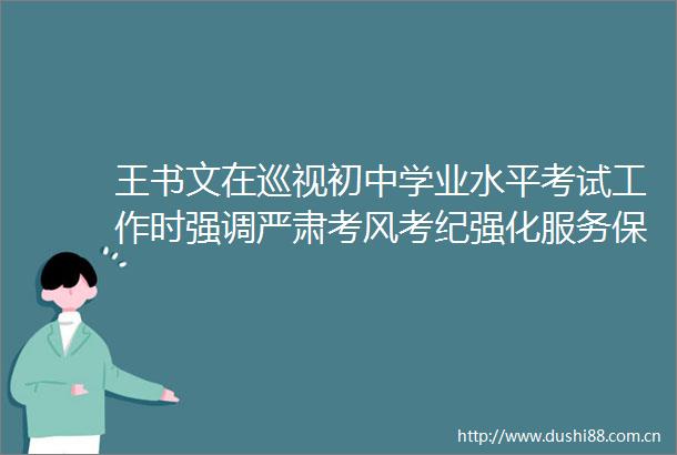 王书文在巡视初中学业水平考试工作时强调严肃考风考纪强化服务保障全力以赴为考生营造良好环境