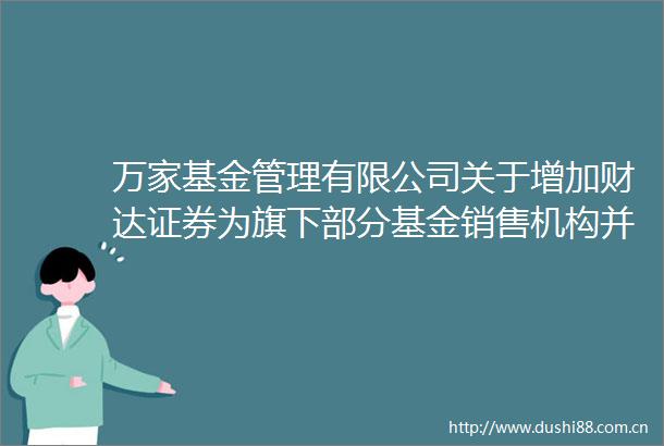 万家基金管理有限公司关于增加财达证券为旗下部分基金销售机构并开通定投及参与费率优惠活动的公告