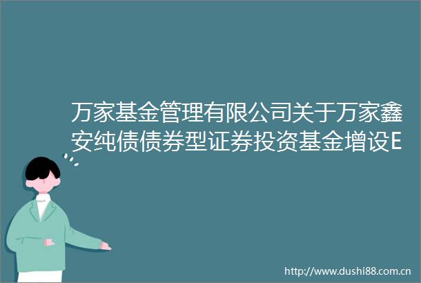万家基金管理有限公司关于万家鑫安纯债债券型证券投资基金增设E类基金份额并修改基金合同与托管协议的公告