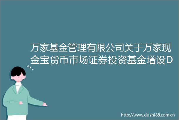 万家基金管理有限公司关于万家现金宝货币市场证券投资基金增设D类基金份额并修改基金合同与托管协议的公告