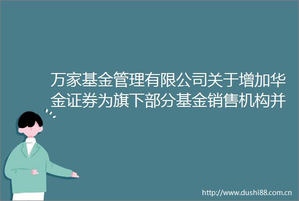 万家基金管理有限公司关于增加华金证券为旗下部分基金销售机构并开通定投的公告