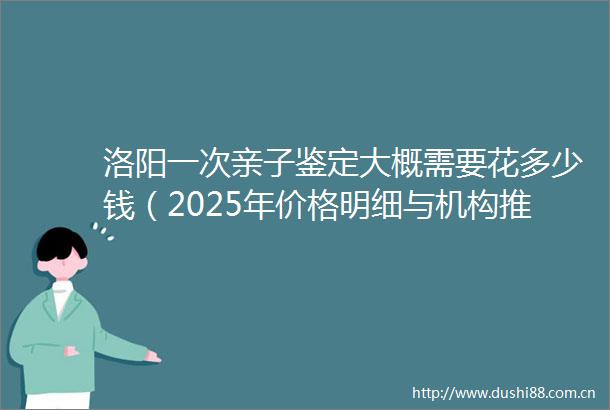 洛阳一次亲子鉴定大概需要花多少钱（2025年价格明细与机构推荐指南）