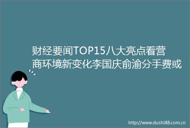 财经要闻TOP15八大亮点看营商环境新变化李国庆俞渝分手费或达40亿