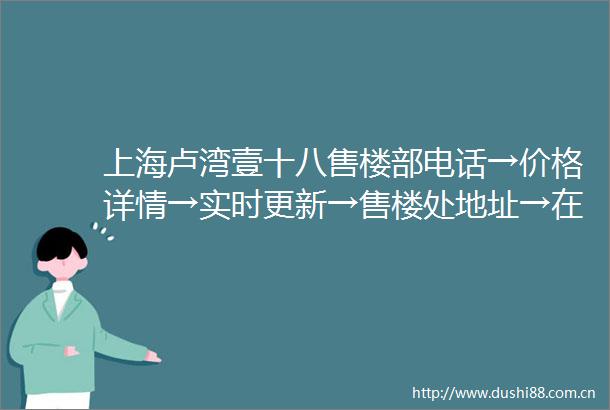 上海卢湾壹十八售楼部电话→价格详情→实时更新→售楼处地址→在售户型