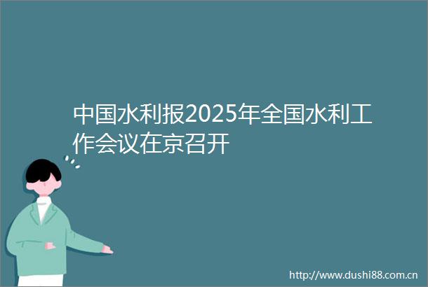 水利报2025年全国水利工作会议在京召开
