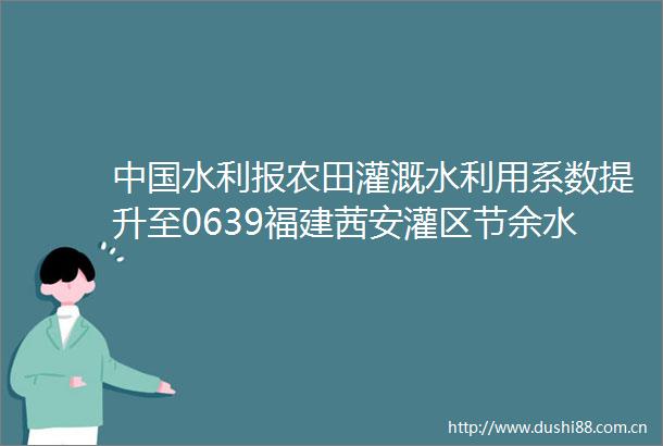水利报农田灌溉水利用系数提升至0639福建茜安灌区节余水量支撑千亿产业集群发展