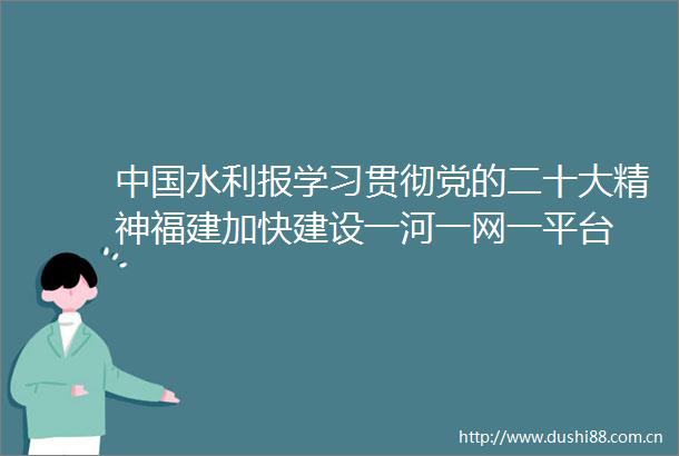 水利报学习贯彻党的二十大精神福建加快建设一河一网一平台